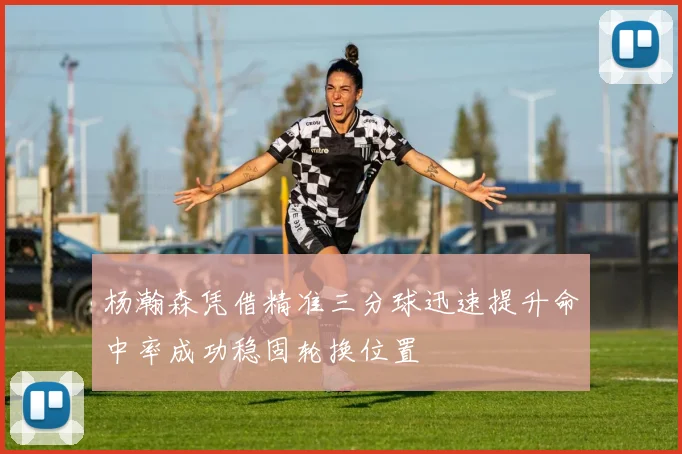 杨瀚森凭借精准三分球迅速提升命中率成功稳固轮换位置