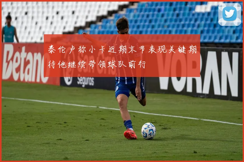 泰伦卢称小卡近期末节表现关键期待他继续带领球队前行