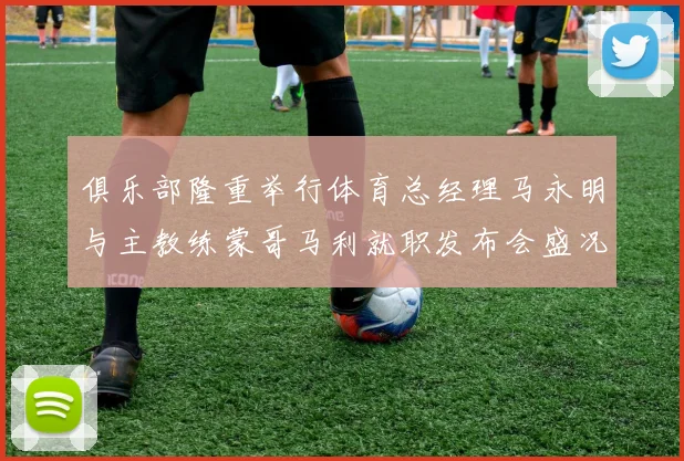 俱乐部隆重举行体育总经理马永明与主教练蒙哥马利就职发布会盛况回顾
