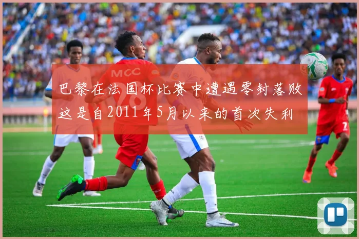 巴黎在法国杯比赛中遭遇零封落败这是自2011年5月以来的首次失利