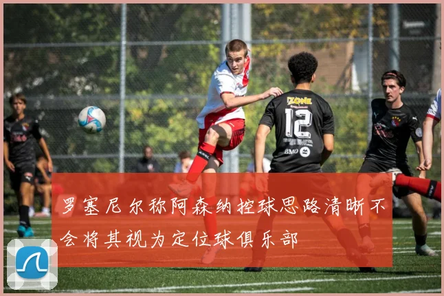 罗塞尼尔称阿森纳控球思路清晰不会将其视为定位球俱乐部