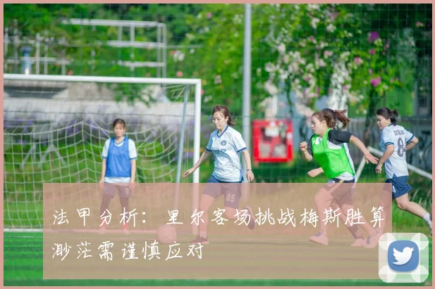 法甲分析：里尔客场挑战梅斯胜算渺茫需谨慎应对