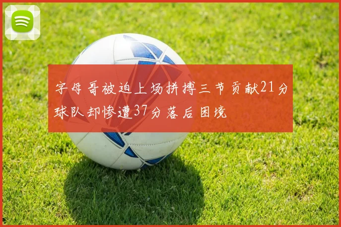 字母哥被迫上场拼搏三节贡献21分球队却惨遭37分落后困境